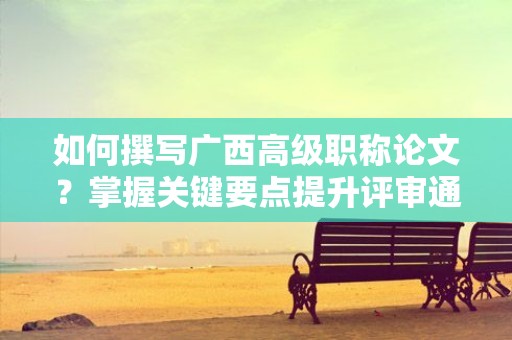 如何撰寫廣西高級職稱論文？掌握關(guān)鍵要點提升評審通過率