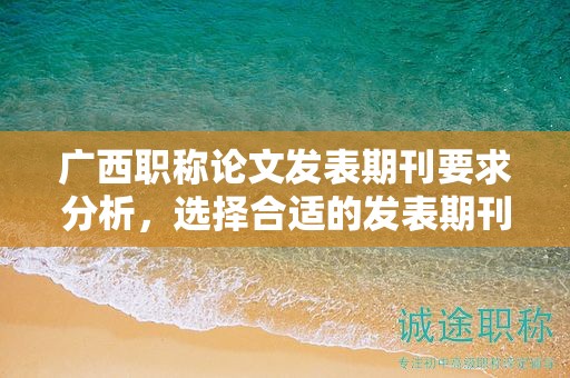 廣西職稱論文發(fā)表期刊要求分析，選擇合適的發(fā)表期刊