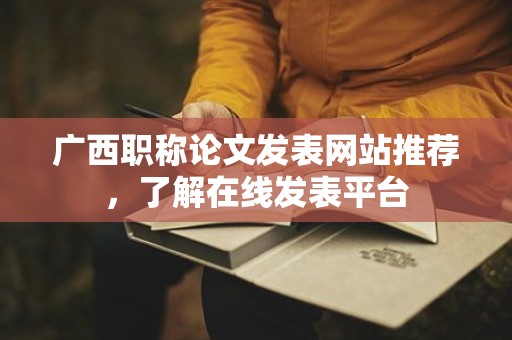 廣西職稱論文發(fā)表網(wǎng)站推薦，了解在線發(fā)表平臺