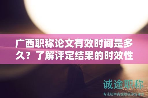 廣西職稱論文有效時(shí)間是多久？了解評(píng)定結(jié)果的時(shí)效性