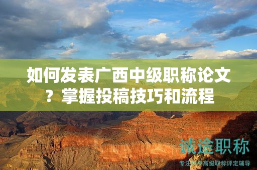 如何發(fā)表廣西中級職稱論文？掌握投稿技巧和流程