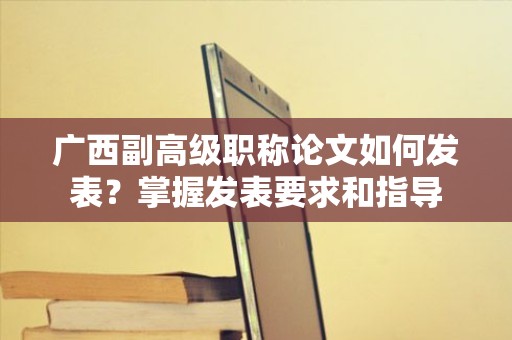 廣西副高級(jí)職稱論文如何發(fā)表？掌握發(fā)表要求和指導(dǎo)