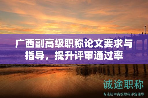 廣西副高級職稱論文要求與指導(dǎo)，怎么提升評審?fù)ㄟ^率呢？