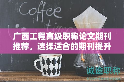 廣西工程高級職稱論文期刊推薦，選擇適合的期刊提升影響力