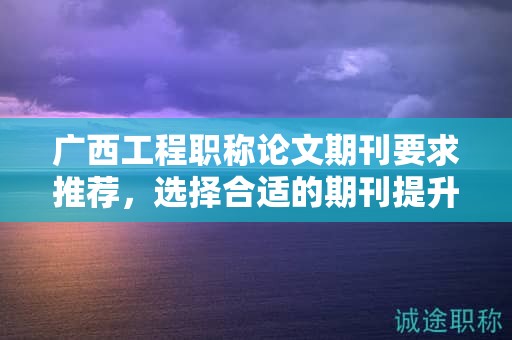 廣西工程職稱論文期刊要求推薦，選擇合適的期刊提升論文質(zhì)量