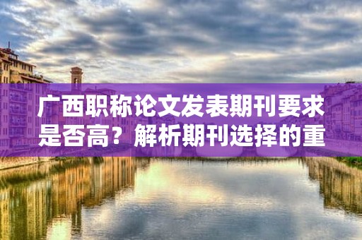 廣西職稱論文發(fā)表期刊要求是否高？解析期刊選擇的重要性
