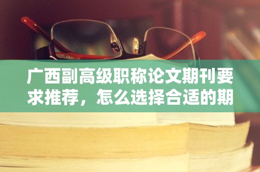 廣西副高級職稱論文期刊要求推薦，怎么選擇合適的期刊發(fā)表？