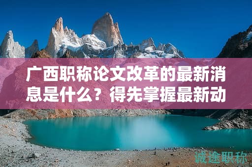 廣西職稱論文改革的最新消息是什么？得先掌握最新動態(tài)和政策
