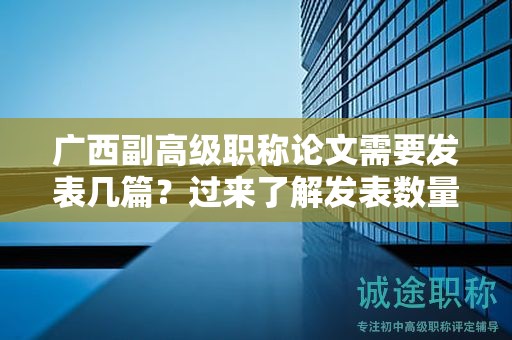 廣西副高級職稱論文需要發(fā)表幾篇？過來了解發(fā)表數(shù)量標(biāo)準(zhǔn)
