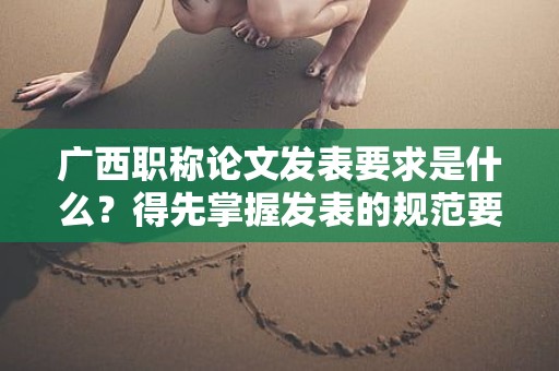 廣西職稱論文發(fā)表要求是什么？得先掌握發(fā)表的規(guī)范要求