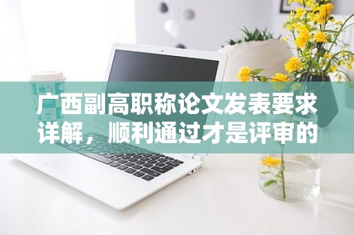 廣西副高職稱論文發(fā)表要求詳解，順利通過才是評審的關(guān)鍵