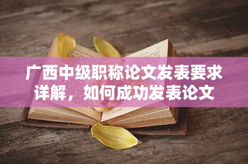 廣西中級職稱論文發(fā)表要求詳解，如何成功發(fā)表論文