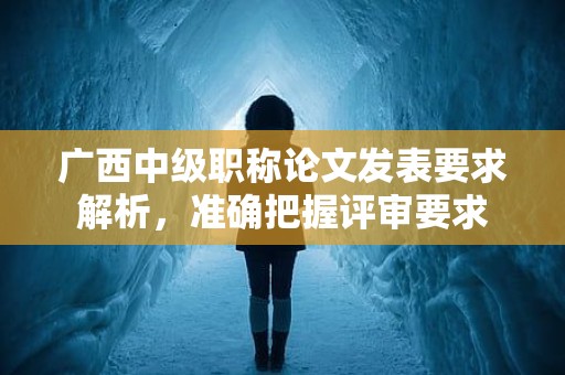 廣西中級(jí)職稱論文發(fā)表要求解析，得準(zhǔn)確把握評(píng)審要求哦