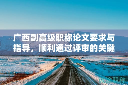 廣西副高級(jí)職稱論文要求與指導(dǎo)，順利通過評(píng)審的關(guān)鍵是什么？