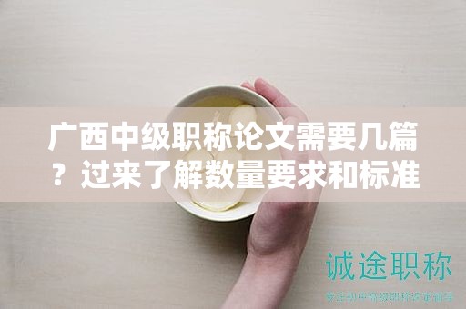 廣西中級職稱論文需要幾篇？過來了解數(shù)量要求和標準