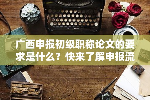 廣西申報(bào)初級(jí)職稱(chēng)論文的要求是什么？快來(lái)了解申報(bào)流程和標(biāo)準(zhǔn)