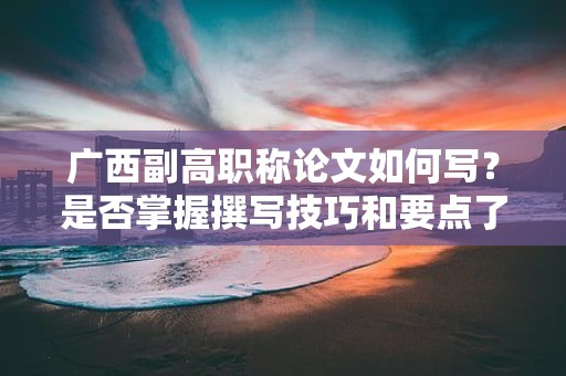 廣西副高職稱論文如何寫？是否掌握撰寫技巧和要點(diǎn)了呢？