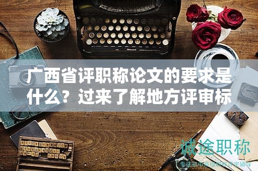 廣西省評職稱論文的要求是什么？過來了解地方評審標準