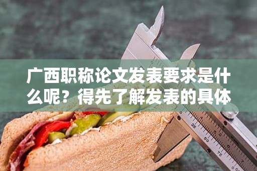 廣西職稱論文發(fā)表要求是什么呢？得先了解發(fā)表的具體要求