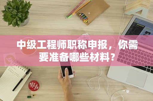 中級(jí)工程師職稱申報(bào)，你需要準(zhǔn)備哪些材料？