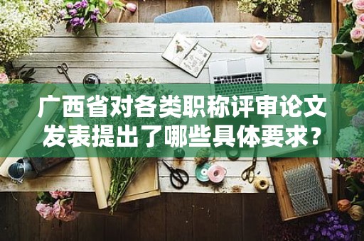 廣西省對各類職稱評審論文發(fā)表提出了哪些具體要求？內(nèi)容介紹