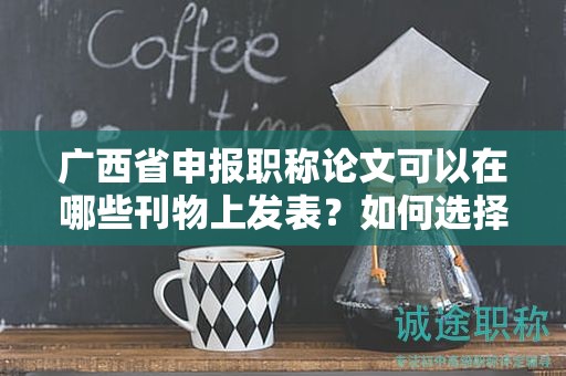 廣西省申報(bào)職稱論文可以在哪些刊物上發(fā)表？如何選擇合適的期刊？