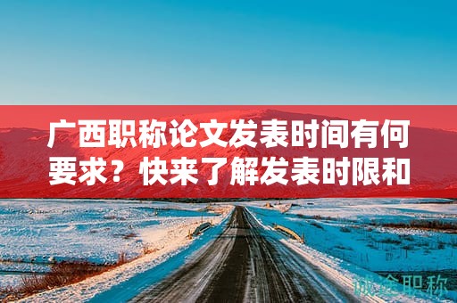 廣西職稱論文發(fā)表時(shí)間有何要求？快來了解發(fā)表時(shí)限和截止日期