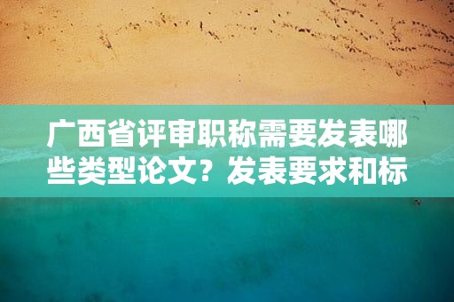 廣西省評(píng)審職稱需要發(fā)表哪些類(lèi)型論文？發(fā)表要求和標(biāo)準(zhǔn)解析