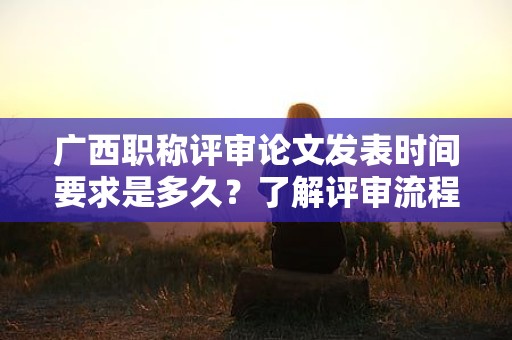 廣西職稱評審論文發(fā)表時間要求是多久？了解評審流程和時間要求