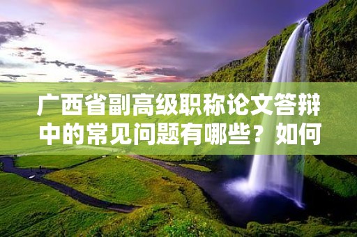 廣西省副高級職稱論文答辯中的常見問題有哪些？如何準(zhǔn)備應(yīng)對論文答辯？