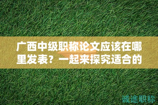 廣西中級職稱論文應(yīng)該在哪里發(fā)表？一起來探究適合的期刊選擇