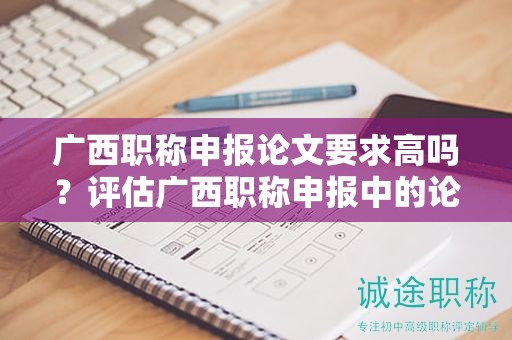 廣西職稱(chēng)申報(bào)論文要求高嗎？評(píng)估廣西職稱(chēng)申報(bào)中的論文要求難度