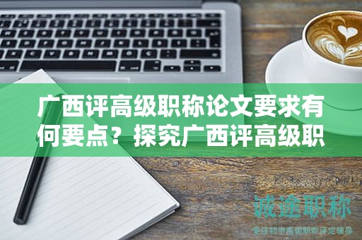 廣西評(píng)高級(jí)職稱論文要求有何要點(diǎn)？探究廣西評(píng)高級(jí)職稱申報(bào)中的論文要求