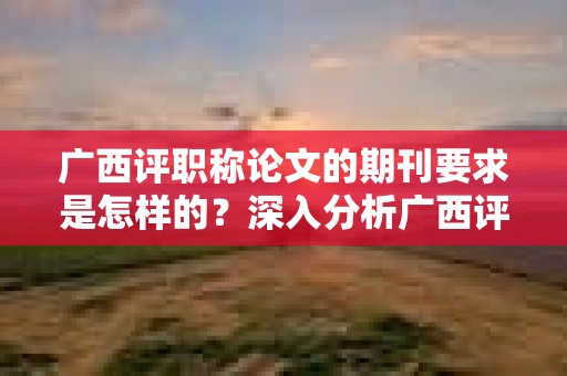 廣西評職稱論文的期刊要求是怎樣的？深入分析廣西評職稱中的期刊選擇要求