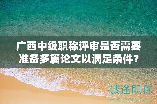 廣西中級職稱評審是否需要準(zhǔn)備多篇論文以滿足條件？