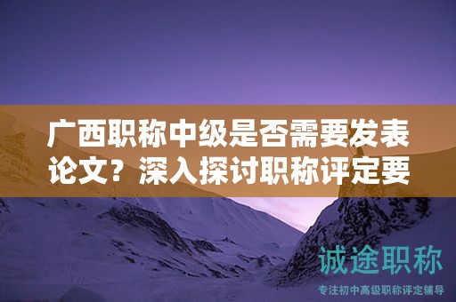 廣西職稱中級(jí)是否需要發(fā)表論文？深入探討職稱評(píng)定要求中的發(fā)表要求