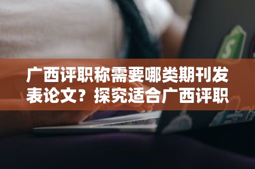 廣西評(píng)職稱(chēng)需要哪類(lèi)期刊發(fā)表論文？探究適合廣西評(píng)職稱(chēng)的期刊類(lèi)型