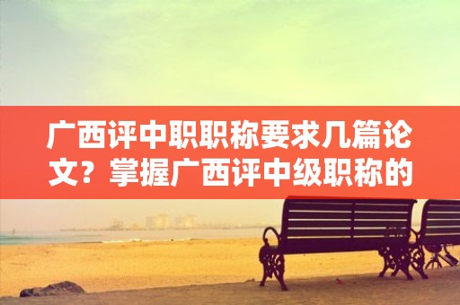 廣西評中職職稱要求幾篇論文？掌握廣西評中級職稱的論文數(shù)量要求