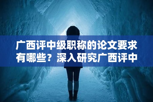 廣西評(píng)中級(jí)職稱的論文要求有哪些？深入研究廣西評(píng)中級(jí)職稱申報(bào)中的論文要求