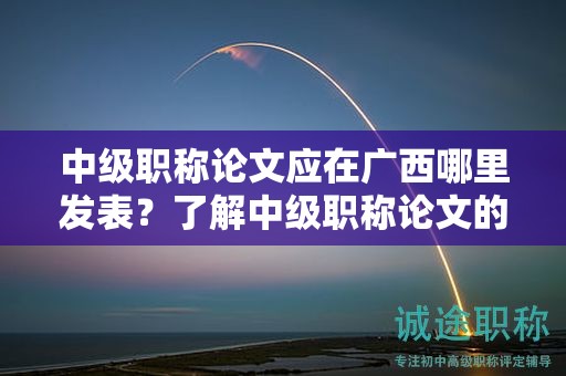 中級職稱論文應(yīng)在廣西哪里發(fā)表？了解中級職稱論文的發(fā)表要求
