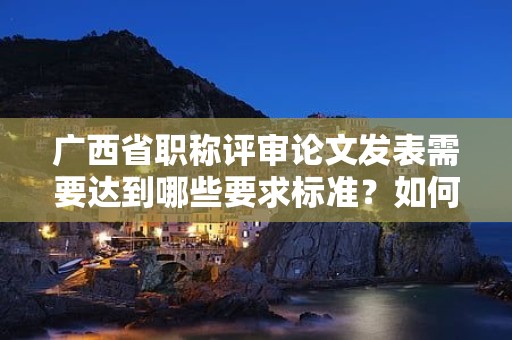 廣西省職稱評(píng)審論文發(fā)表需要達(dá)到哪些要求標(biāo)準(zhǔn)？如何選擇發(fā)表期刊？