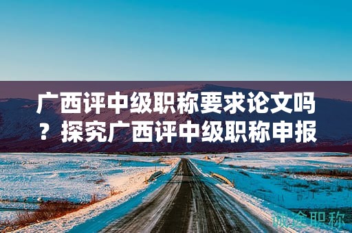廣西評(píng)中級(jí)職稱要求論文嗎？探究廣西評(píng)中級(jí)職稱申報(bào)中是否需要論文