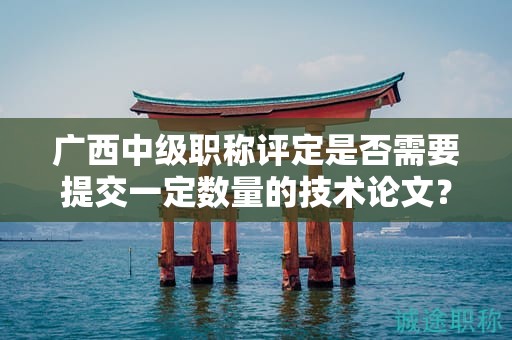 廣西中級(jí)職稱評(píng)定是否需要提交一定數(shù)量的技術(shù)論文？