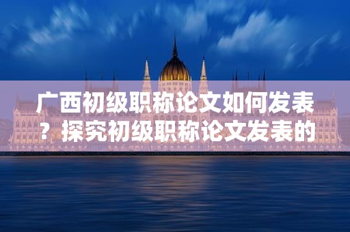 廣西初級職稱論文如何發(fā)表？探究初級職稱論文發(fā)表的途徑