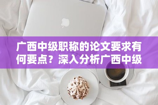 廣西中級職稱的論文要求有何要點？深入分析廣西中級職稱申報中的論文要求