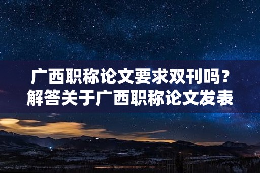 廣西職稱論文要求雙刊嗎？解答關(guān)于廣西職稱論文發(fā)表是否需要雙刊的疑問