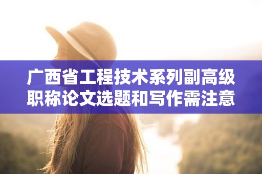 廣西省工程技術(shù)系列副高級職稱論文選題和寫作需注意哪些要點？