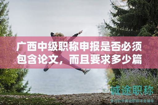 廣西中級職稱申報是否必須包含論文，而且要求多少篇？