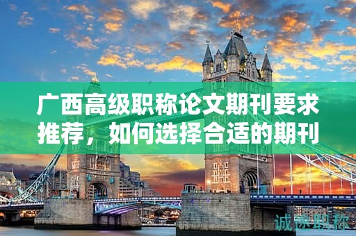 廣西高級職稱論文期刊要求推薦，如何選擇合適的期刊發(fā)表？