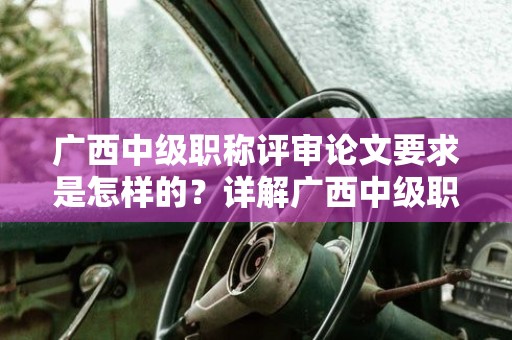 廣西中級職稱評審論文要求是怎樣的？詳解廣西中級職稱評審中的論文要求